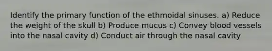 Identify the primary function of the ethmoidal sinuses. a) Reduce the weight of the skull b) Produce mucus c) Convey <a href='https://www.questionai.com/knowledge/kZJ3mNKN7P-blood-vessels' class='anchor-knowledge'>blood vessels</a> into the nasal cavity d) Conduct air through the nasal cavity