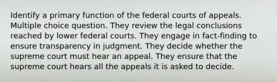 Identify a primary function of the federal courts of appeals. Multiple choice question. They review the legal conclusions reached by lower federal courts. They engage in fact-finding to ensure transparency in judgment. They decide whether the supreme court must hear an appeal. They ensure that the supreme court hears all the appeals it is asked to decide.