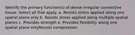 Identify the primary function(s) of dense irregular <a href='https://www.questionai.com/knowledge/kYDr0DHyc8-connective-tissue' class='anchor-knowledge'>connective tissue</a>. Select all that apply. a. Resists stress applied along one spatial plane only b. Resists stress applied along multiple spatial planes c. Provides strength e. Provides flexibility along one spatial plane onlyResists compression