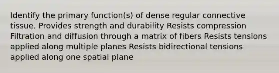 Identify the primary function(s) of dense regular connective tissue. Provides strength and durability Resists compression Filtration and diffusion through a matrix of fibers Resists tensions applied along multiple planes Resists bidirectional tensions applied along one spatial plane