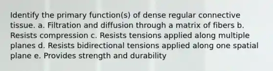 Identify the primary function(s) of dense regular connective tissue. a. Filtration and diffusion through a matrix of fibers b. Resists compression c. Resists tensions applied along multiple planes d. Resists bidirectional tensions applied along one spatial plane e. Provides strength and durability