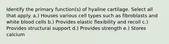 Identify the primary function(s) of hyaline cartilage. Select all that apply. a.) Houses various cell types such as fibroblasts and white blood cells b.) Provides elastic flexibility and recoil c.) Provides structural support d.) Provides strength e.) Stores calcium