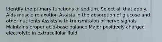 Identify the primary functions of sodium. Select all that apply. Aids muscle relaxation Assists in the absorption of glucose and other nutrients Assists with transmission of nerve signals Maintains proper acid-base balance Major positively charged electrolyte in extracellular fluid