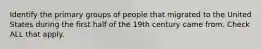 Identify the primary groups of people that migrated to the United States during the first half of the 19th century came from. Check ALL that apply.