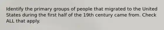 Identify the primary groups of people that migrated to the United States during the first half of the 19th century came from. Check ALL that apply.