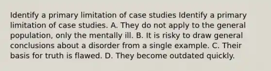 Identify a primary limitation of case studies Identify a primary limitation of case studies. A. They do not apply to the general population, only the mentally ill. B. It is risky to draw general conclusions about a disorder from a single example. C. Their basis for truth is flawed. D. They become outdated quickly.