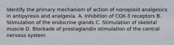 Identify the primary mechanism of action of nonopioid analgesics in antipyresis and analgesia. A. Inhibition of COX-3 receptors B. Stimulation of the endocrine glands C. Stimulation of skeletal muscle D. Blockade of prostaglandin stimulation of the central nervous system