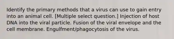 Identify the primary methods that a virus can use to gain entry into an animal cell. [Multiple select question.] Injection of host DNA into the viral particle. Fusion of the viral envelope and the cell membrane. Engulfment/phagocytosis of the virus.