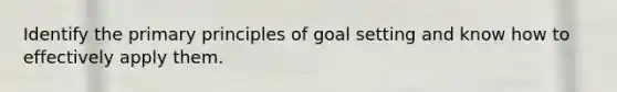 Identify the primary principles of goal setting and know how to effectively apply them.