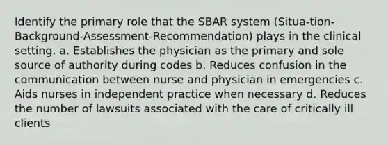 Identify the primary role that the SBAR system (Situa-tion-Background-Assessment-Recommendation) plays in the clinical setting. a. Establishes the physician as the primary and sole source of authority during codes b. Reduces confusion in the communication between nurse and physician in emergencies c. Aids nurses in independent practice when necessary d. Reduces the number of lawsuits associated with the care of critically ill clients