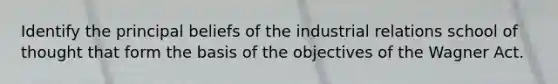 Identify the principal beliefs of the industrial relations school of thought that form the basis of the objectives of the Wagner Act.