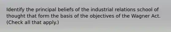 Identify the principal beliefs of the industrial relations school of thought that form the basis of the objectives of the Wagner Act. (Check all that apply.)