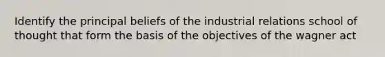 Identify the principal beliefs of the industrial relations school of thought that form the basis of the objectives of the wagner act