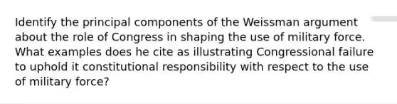 Identify the principal components of the Weissman argument about the role of Congress in shaping the use of military force. What examples does he cite as illustrating Congressional failure to uphold it constitutional responsibility with respect to the use of military force?