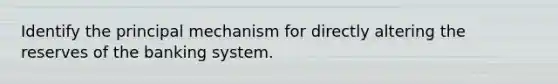 Identify the principal mechanism for directly altering the reserves of the banking system.
