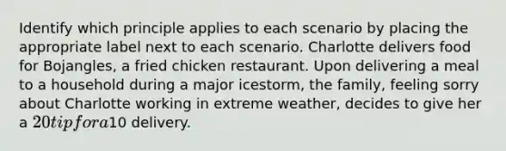 Identify which principle applies to each scenario by placing the appropriate label next to each scenario. Charlotte delivers food for Bojangles, a fried chicken restaurant. Upon delivering a meal to a household during a major icestorm, the family, feeling sorry about Charlotte working in extreme weather, decides to give her a 20 tip for a10 delivery.