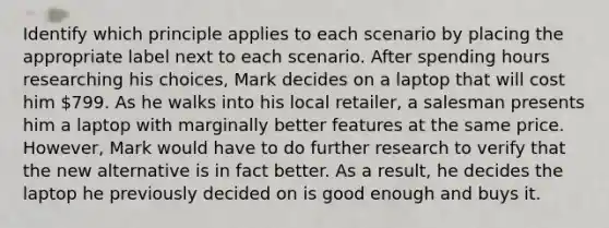 Identify which principle applies to each scenario by placing the appropriate label next to each scenario. After spending hours researching his choices, Mark decides on a laptop that will cost him 799. As he walks into his local retailer, a salesman presents him a laptop with marginally better features at the same price. However, Mark would have to do further research to verify that the new alternative is in fact better. As a result, he decides the laptop he previously decided on is good enough and buys it.