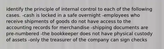 identify the principle of internal control to each of the following cases. -cash is locked in a safe overnight -employees who receive shipments of goods do not have access to the accounting records for merchandise -shipping documents are pre-numbered -the bookkeeper does not have physical custody of assets -only the treasurer of the company can sign checks