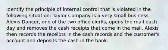 Identify the principle of internal control that is violated in the following situation: Taylor Company is a very small business. Alexis Dancer, one of the two office clerks, opens the mail each day and removes the cash receipts that come in the mail. Alexis then records the receipts in the cash records and the customer's account and deposits the cash in the bank.