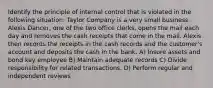 Identify the principle of internal control that is violated in the following situation: Taylor Company is a very small business. Alexis Dancer, one of the two office clerks, opens the mail each day and removes the cash receipts that come in the mail. Alexis then records the receipts in the cash records and the customer's account and deposits the cash in the bank. A) Insure assets and bond key employee B) Maintain adequate records C) Divide responsibility for related transactions. D) Perform regular and independent reviews