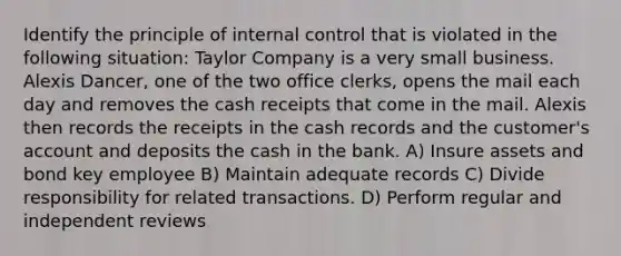 Identify the principle of internal control that is violated in the following situation: Taylor Company is a very small business. Alexis Dancer, one of the two office clerks, opens the mail each day and removes the cash receipts that come in the mail. Alexis then records the receipts in the cash records and the customer's account and deposits the cash in the bank. A) Insure assets and bond key employee B) Maintain adequate records C) Divide responsibility for related transactions. D) Perform regular and independent reviews