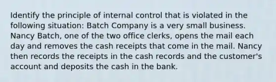 Identify the principle of internal control that is violated in the following situation: Batch Company is a very small business. Nancy Batch, one of the two office clerks, opens the mail each day and removes the cash receipts that come in the mail. Nancy then records the receipts in the cash records and the customer's account and deposits the cash in the bank.