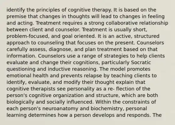 identify the principles of cognitive therapy. It is based on the premise that changes in thoughts will lead to changes in feeling and acting. Treatment requires a strong collaborative relationship between client and counselor. Treatment is usually short, problem-focused, and goal oriented. It is an active, structured approach to counseling that focuses on the present. Counselors carefully assess, diagnose, and plan treatment based on that information. Counselors use a range of strategies to help clients evaluate and change their cognitions, particularly Socratic questioning and inductive reasoning. The model promotes emotional health and prevents relapse by teaching clients to identify, evaluate, and modify their thought explain that cognitive therapists see personality as a re- flection of the person's cognitive organization and structure, which are both biologically and socially influenced. Within the constraints of each person's neuroanatomy and biochemistry, personal learning determines how a person develops and responds. The