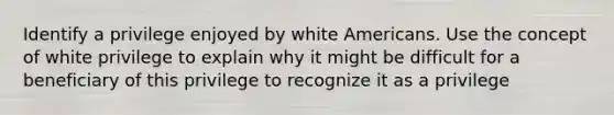 Identify a privilege enjoyed by white Americans. Use the concept of white privilege to explain why it might be difficult for a beneficiary of this privilege to recognize it as a privilege