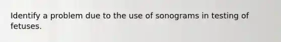 Identify a problem due to the use of sonograms in testing of fetuses.