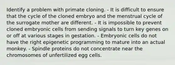 Identify a problem with primate cloning. - It is difficult to ensure that the cycle of the cloned embryo and the menstrual cycle of the surrogate mother are different. - It is impossible to prevent cloned embryonic cells from sending signals to turn key genes on or off at various stages in gestation. - Embryonic cells do not have the right epigenetic programming to mature into an actual monkey. - Spindle proteins do not concentrate near the chromosomes of unfertilized egg cells.