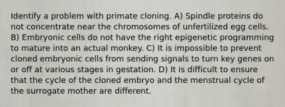 Identify a problem with primate cloning. A) Spindle proteins do not concentrate near the chromosomes of unfertilized egg cells. B) Embryonic cells do not have the right epigenetic programming to mature into an actual monkey. C) It is impossible to prevent cloned embryonic cells from sending signals to turn key genes on or off at various stages in gestation. D) It is difficult to ensure that the cycle of the cloned embryo and the menstrual cycle of the surrogate mother are different.