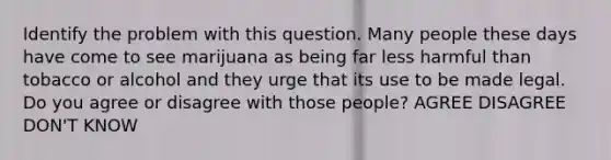 Identify the problem with this question. Many people these days have come to see marijuana as being far less harmful than tobacco or alcohol and they urge that its use to be made legal. Do you agree or disagree with those people? AGREE DISAGREE DON'T KNOW