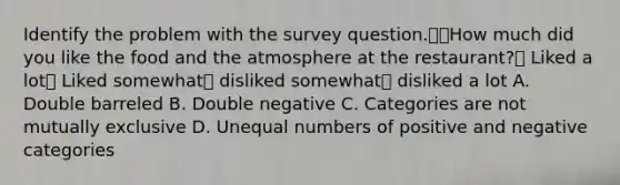 Identify the problem with the survey question.How much did you like the food and the atmosphere at the restaurant? Liked a lot Liked somewhat disliked somewhat disliked a lot A. Double barreled B. Double negative C. Categories are not mutually exclusive D. Unequal numbers of positive and negative categories