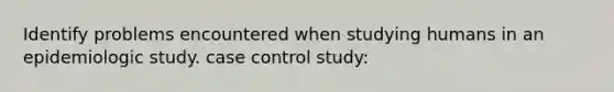 Identify problems encountered when studying humans in an epidemiologic study. case control study: