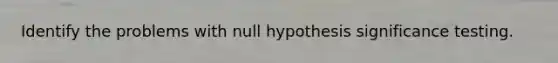 Identify the problems with null hypothesis significance testing.