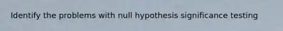 Identify the problems with null hypothesis significance testing