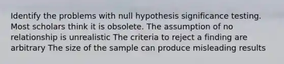 Identify the problems with null hypothesis significance testing. Most scholars think it is obsolete. The assumption of no relationship is unrealistic The criteria to reject a finding are arbitrary The size of the sample can produce misleading results