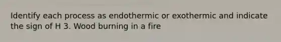 Identify each process as endothermic or exothermic and indicate the sign of H 3. Wood burning in a fire