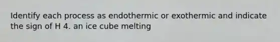 Identify each process as endothermic or exothermic and indicate the sign of H 4. an ice cube melting