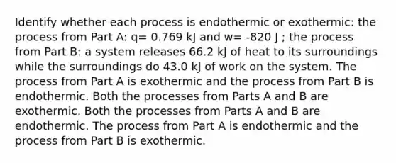 Identify whether each process is endothermic or exothermic: the process from Part A: q= 0.769 kJ and w= -820 J ; the process from Part B: a system releases 66.2 kJ of heat to its surroundings while the surroundings do 43.0 kJ of work on the system. The process from Part A is exothermic and the process from Part B is endothermic. Both the processes from Parts A and B are exothermic. Both the processes from Parts A and B are endothermic. The process from Part A is endothermic and the process from Part B is exothermic.