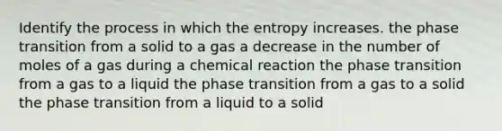 Identify the process in which the entropy increases. the phase transition from a solid to a gas a decrease in the number of moles of a gas during a chemical reaction the phase transition from a gas to a liquid the phase transition from a gas to a solid the phase transition from a liquid to a solid