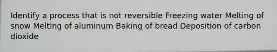 Identify a process that is not reversible Freezing water Melting of snow Melting of aluminum Baking of bread Deposition of carbon dioxide