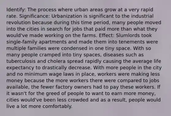 Identify: The process where urban areas grow at a very rapid rate. Significance: Urbanization is significant to the industrial revolution because during this time period, many people moved into the cities in search for jobs that paid more than what they would've made working on the farms. Effect: Slumlords took single-family apartments and made them into tenements were multiple families were condensed in one tiny space. With so many people cramped into tiny spaces, diseases such as tuberculosis and cholera spread rapidly causing the average life expectancy to drastically decrease. With more people in the city and no minimum wage laws in place, workers were making less money because the more workers there were compared to jobs available, the fewer factory owners had to pay these workers. If it wasn't for the greed of people to want to earn more money, cities would've been less crowded and as a result, people would live a lot more comfortably.