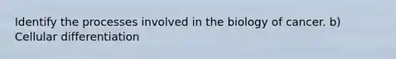 Identify the processes involved in the biology of cancer. b) Cellular differentiation