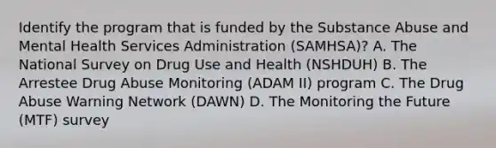 Identify the program that is funded by the Substance Abuse and Mental Health Services Administration (SAMHSA)? A. The National Survey on Drug Use and Health (NSHDUH) B. The Arrestee Drug Abuse Monitoring (ADAM II) program C. The Drug Abuse Warning Network (DAWN) D. The Monitoring the Future (MTF) survey