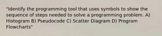 "Identify the programming tool that uses symbols to show the sequence of steps needed to solve a programming problem. A) Histogram B) Pseudocode C) Scatter Diagram D) Program Flowcharts"