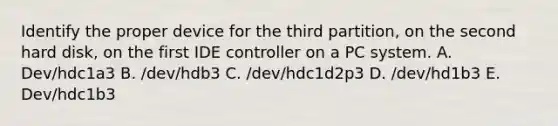 Identify the proper device for the third partition, on the second hard disk, on the first IDE controller on a PC system. A. Dev/hdc1a3 B. /dev/hdb3 C. /dev/hdc1d2p3 D. /dev/hd1b3 E. Dev/hdc1b3