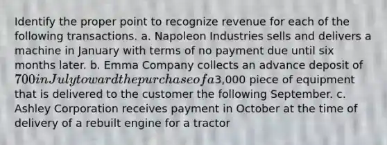 Identify the proper point to recognize revenue for each of the following transactions. a. Napoleon Industries sells and delivers a machine in January with terms of no payment due until six months later. b. Emma Company collects an advance deposit of 700 in July toward the purchase of a3,000 piece of equipment that is delivered to the customer the following September. c. Ashley Corporation receives payment in October at the time of delivery of a rebuilt engine for a tractor