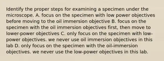 Identify the proper steps for examining a specimen under the microscope. A. focus on the specimen with low power objectives before moving to the oil immersion objective B. focus on the specimen with the oil immersion objectives first, then move to lower-power objectives C. only focus on the specimen with low-power objectives. we never use oil immersion objectives in this lab D. only focus on the specimen with the oil-immersion objectives. we never use the low-power objectives in this lab.