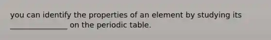 you can identify the properties of an element by studying its _______________ on the periodic table.